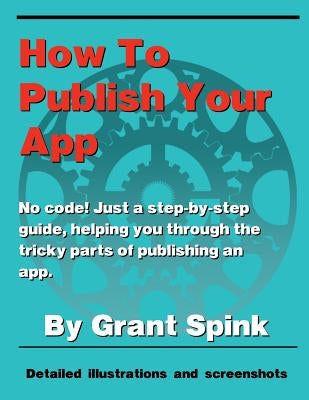 How To Publish Your App: A simple illustrated guide walking you through the steps required to get your App on the App Store! No code. Just the by Spink, Grant