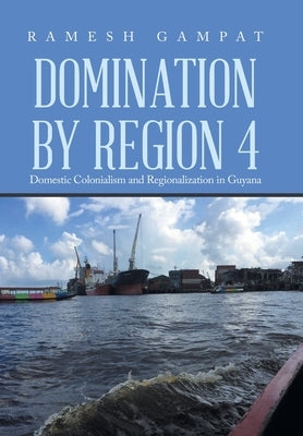 Domination by Region 4: Domestic Colonialism and Regionalization in Guyana by Gampat, Ramesh