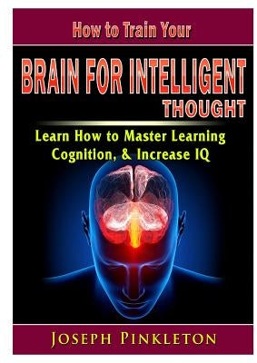 How to Train Your Brain for Intelligent Thought Learn How to Master Learning, Cognition, & Increase IQ by Pinkleton, Joseph