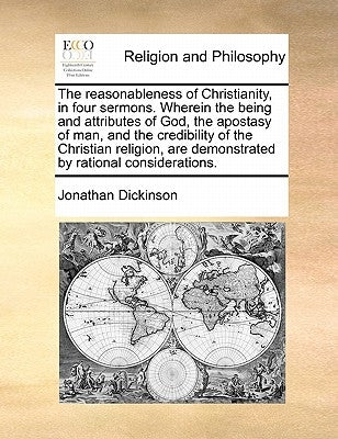 The Reasonableness of Christianity, in Four Sermons. Wherein the Being and Attributes of God, the Apostasy of Man, and the Credibility of the Christia by Dickinson, Jonathan