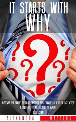 It Starts With Why: Discover the Secret to Drive, Captivate, and Convince Others to Take Action. A Guide to Getting Through to Anyone. Jus by Masters, Alexandra