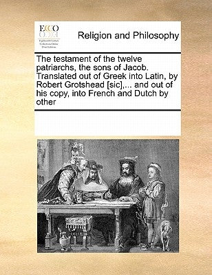 The Testament of the Twelve Patriarchs, the Sons of Jacob. Translated Out of Greek Into Latin, by Robert Grotshead [Sic], ... and Out of His Copy, Int by Multiple Contributors