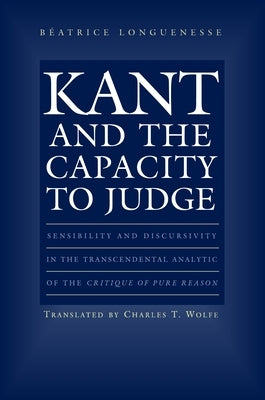 Kant and the Capacity to Judge: Sensibility and Discursivity in the Transcendental Analytic of the Critique of Pure Reason by Longuenesse, Beatrice