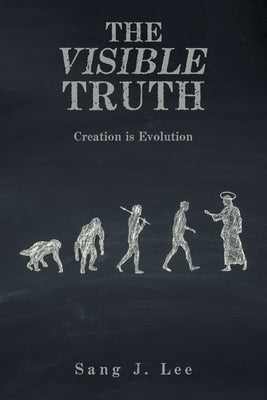 The Visible Truth: Creation Is Evolution by Lee, Sang J.