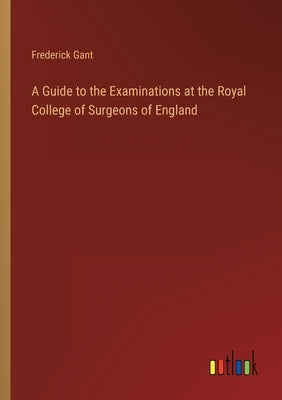 A Guide to the Examinations at the Royal College of Surgeons of England by Gant, Frederick