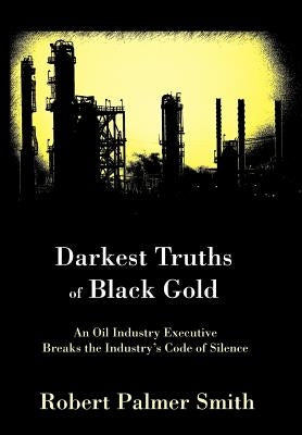 Darkest Truths of Black Gold: An Oil Industry Executive Breaks the Industry's Code of Silence by Smith, Robert Palmer