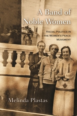 A Band of Noble Women: Racial Politics in the Women's Peace Movement by Plastas, Melinda
