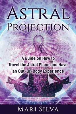 Astral Projection: A Guide on How to Travel the Astral Plane and Have an Out-Of-Body Experience by Silva, Mari