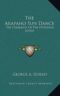 The Arapaho Sun Dance: The Ceremony of the Offerings Lodge by Dorsey, George A.