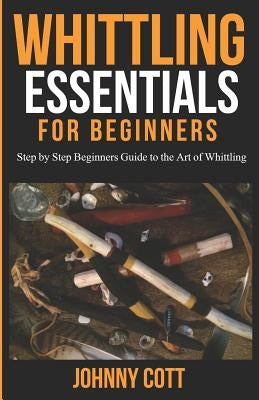 Whittling Essentials for Beginners: Step by Step Beginners Guide to the Art of Whittling: Easy Whittling Ideas by Cott, Johnny