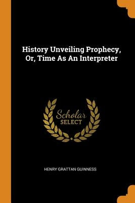 History Unveiling Prophecy, Or, Time As An Interpreter by Guinness, Henry Grattan