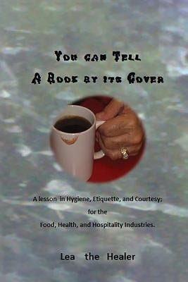 You can tell a Book by its Cover: A lesson in Hygiene, etiquette, and courtesy For the Food, Health, and Hospitality industries by The Healer, Lea