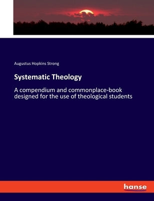Systematic Theology: A compendium and commonplace-book designed for the use of theological students by Strong, Augustus Hopkins