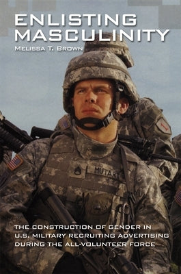 Enlisting Masculinity: The Construction of Gender in Us Military Recruiting Advertising During the All-Volunteer Force by Brown, Melissa T.