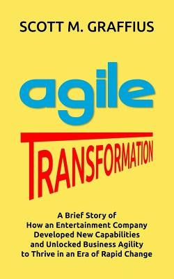 Agile Transformation: A Brief Story of How an Entertainment Company Developed New Capabilities and Unlocked Business Agility to Thrive in an by Graffius, Scott M.