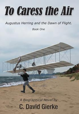 To Caress the Air: Augustus Herring and the Dawn of Flight. Book One. by Gierke, C. David