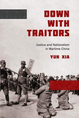 Down with Traitors: Justice and Nationalism in Wartime China by Xia, Yun