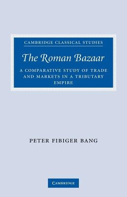 The Roman Bazaar: A Comparative Study of Trade and Markets in a Tributary Empire by Bang, Peter Fibiger