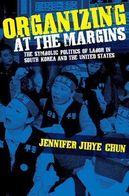 Organizing at the Margins: The Symbolic Politics of Labor in South Korea and the United States by Chun, Jennifer Jihye