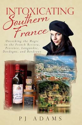 Intoxicating Southern France: Uncorking the Magic in the French Riviera, Provence, Languedoc, Dordogne, and Bordeaux by Adams, Pj