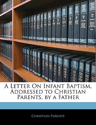 A Letter on Infant Baptism, Addressed to Christian Parents, by a Father by Parents, Christian