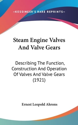 Steam Engine Valves and Valve Gears: Describing the Function, Construction and Operation of Valves and Valve Gears (1921) by Ahrons, Ernest Leopold