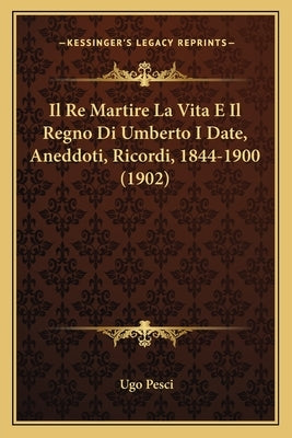 Il Re Martire La Vita E Il Regno Di Umberto I Date, Aneddoti, Ricordi, 1844-1900 (1902) by Pesci, Ugo