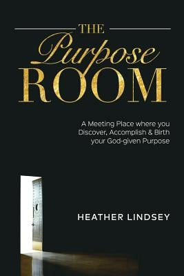 The Purpose Room: A Meeting Place Where You Discover, Birth and Accomplish Your God-Given Purpose by Lindsey, Heather