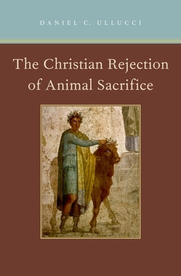 Christian Rejection of Animal Sacrifice by Ullucci, Daniel C.