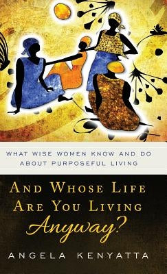 And Whose Life Are You Living Anyway?: What Wise Women Know And Do About Purposeful Living by Kenyatta, Angela