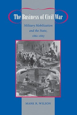 The Business of Civil War: Military Mobilization and the State, 1861-1865 by Wilson, Mark R.