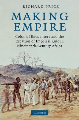 Making Empire: Colonial Encounters and the Creation of Imperial Rule in Nineteenth-Century Africa by Price, Richard