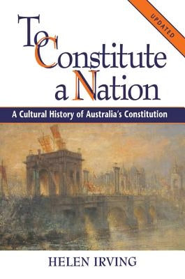 To Constitute a Nation: A Cultural History of Australia's Constitution by Irving, Helen