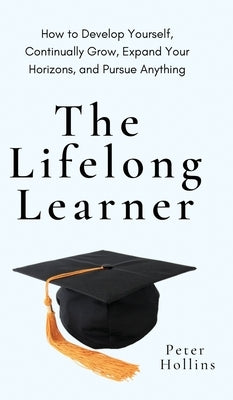 The Lifelong Learner: How to Develop Yourself, Continually Grow, Expand Your Horizons, and Pursue Anything: How to Develop Yourself, Continu by Hollins, Peter