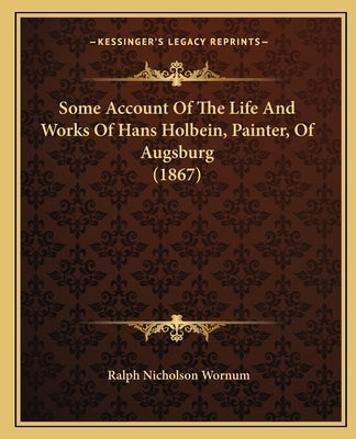 Some Account of the Life and Works of Hans Holbein, Painter, of Augsburg (1867) by Wornum, Ralph Nicholson