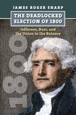 The Deadlocked Election of 1800: Jefferson, Burr, and the Union in the Balance by Sharp, James Roger