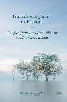 Transitional Justice in Practice: Conflict, Justice, and Reconciliation in the Solomon Islands by Jeffery, Ren&#233;e