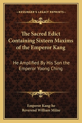 The Sacred Edict Containing Sixteen Maxims of the Emperor Kang: He Amplified by His Son the Emperor Yoong Ching by Kang-He, Emperor
