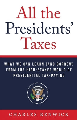 All the Presidents' Taxes: What We Can Learn (and Borrow) from the High-Stakes World of Presidential Tax-Paying by Renwick, Charles