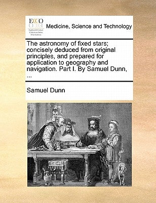 The Astronomy of Fixed Stars; Concisely Deduced from Original Principles, and Prepared for Application to Geography and Navigation. Part I. by Samuel by Dunn, Samuel