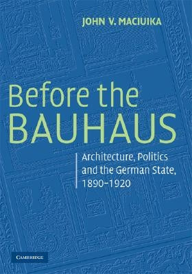 Before the Bauhaus: Architecture, Politics, and the German State, 1890-1920 by Maciuika, John V.