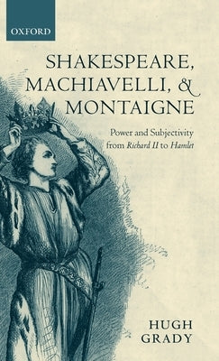 Shakespeare, Machiavelli, and Montaigne: Power and Subjectivity from Richard II to Hamlet by Grady, Hugh