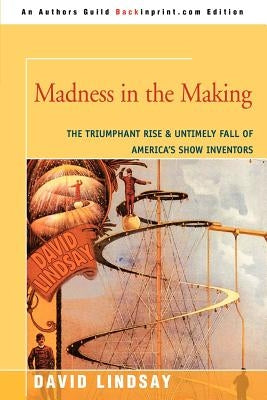 Madness in the Making: The Triumphant Rise & Untimely Fall of America's Show Inventors by Lindsay, David