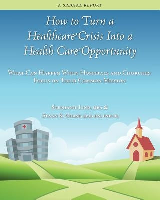 How to Turn a Healthcare Crisis Into a Health Care Opportunity: What Can Happen When Hospitals and Churches Focus on Their Common Mission by Chase, Susan K.