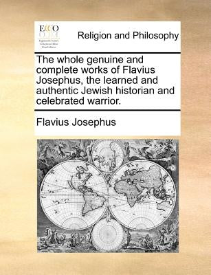 The whole genuine and complete works of Flavius Josephus, the learned and authentic Jewish historian and celebrated warrior. by Josephus, Flavius