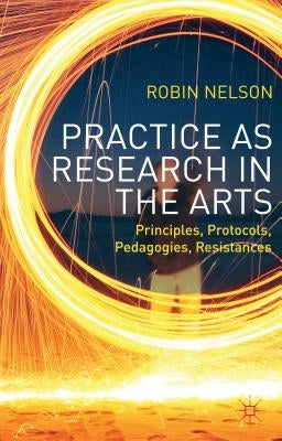 Practice as Research in the Arts: Principles, Protocols, Pedagogies, Resistances by Nelson, Robin