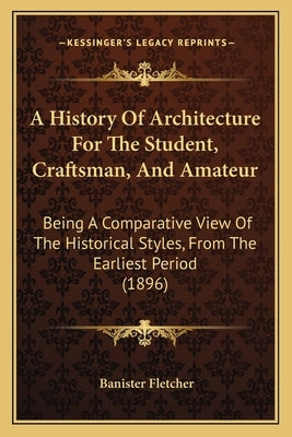 A History Of Architecture For The Student, Craftsman, And Amateur: Being A Comparative View Of The Historical Styles, From The Earliest Period (1896) by Fletcher, Banister