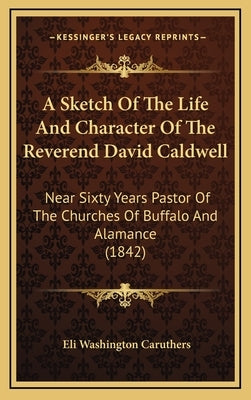 A Sketch of the Life and Character of the Reverend David Caldwell: Near Sixty Years Pastor of the Churches of Buffalo and Alamance (1842) by Caruthers, Eli Washington
