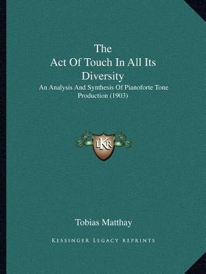 The Act of Touch in All Its Diversity: An Analysis and Synthesis of Pianoforte Tone Production (1903) by Matthay, Tobias