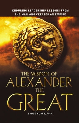 The Wisdom of Alexander the Great: Enduring Leadership Lessons from the Man Who Created an Empire by Kurke, Lance